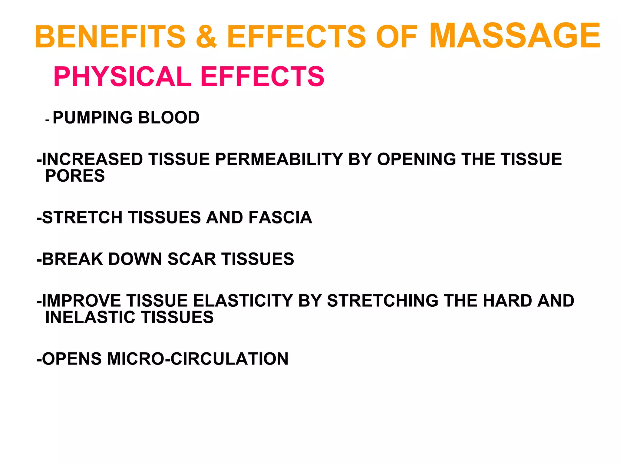 BENEFITS & EFFECTS OF MASSAGE
PHYSICAL EFFECTS
- PUMPING BLOOD
-INCREASED TISSUE PERMEABILITY BY OPENING THE TISSUE
PORES
-STRETCH TISSUES AND FASCIA
-BREAK DOWN SCAR TISSUES
-IMPROVE TISSUE ELASTICITY BY STRETCHING THE HARD AND
INELASTIC TISSUES
-OPENS MICRO-CIRCULATION
 