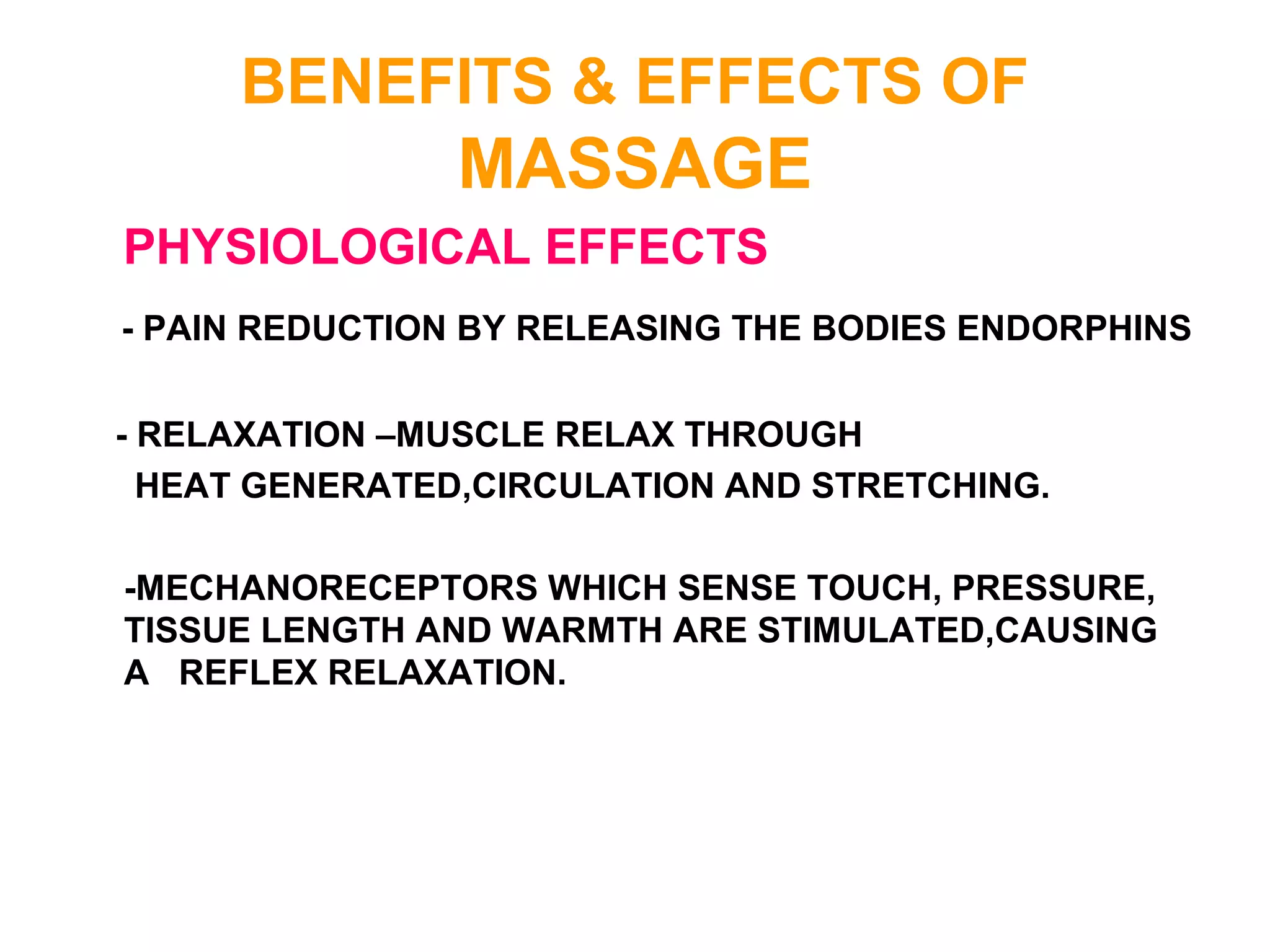 BENEFITS & EFFECTS OF
MASSAGE
PHYSIOLOGICAL EFFECTS
- PAIN REDUCTION BY RELEASING THE BODIES ENDORPHINS
- RELAXATION –MUSCLE RELAX THROUGH
HEAT GENERATED,CIRCULATION AND STRETCHING.
-MECHANORECEPTORS WHICH SENSE TOUCH, PRESSURE,
TISSUE LENGTH AND WARMTH ARE STIMULATED,CAUSING
A REFLEX RELAXATION.
 