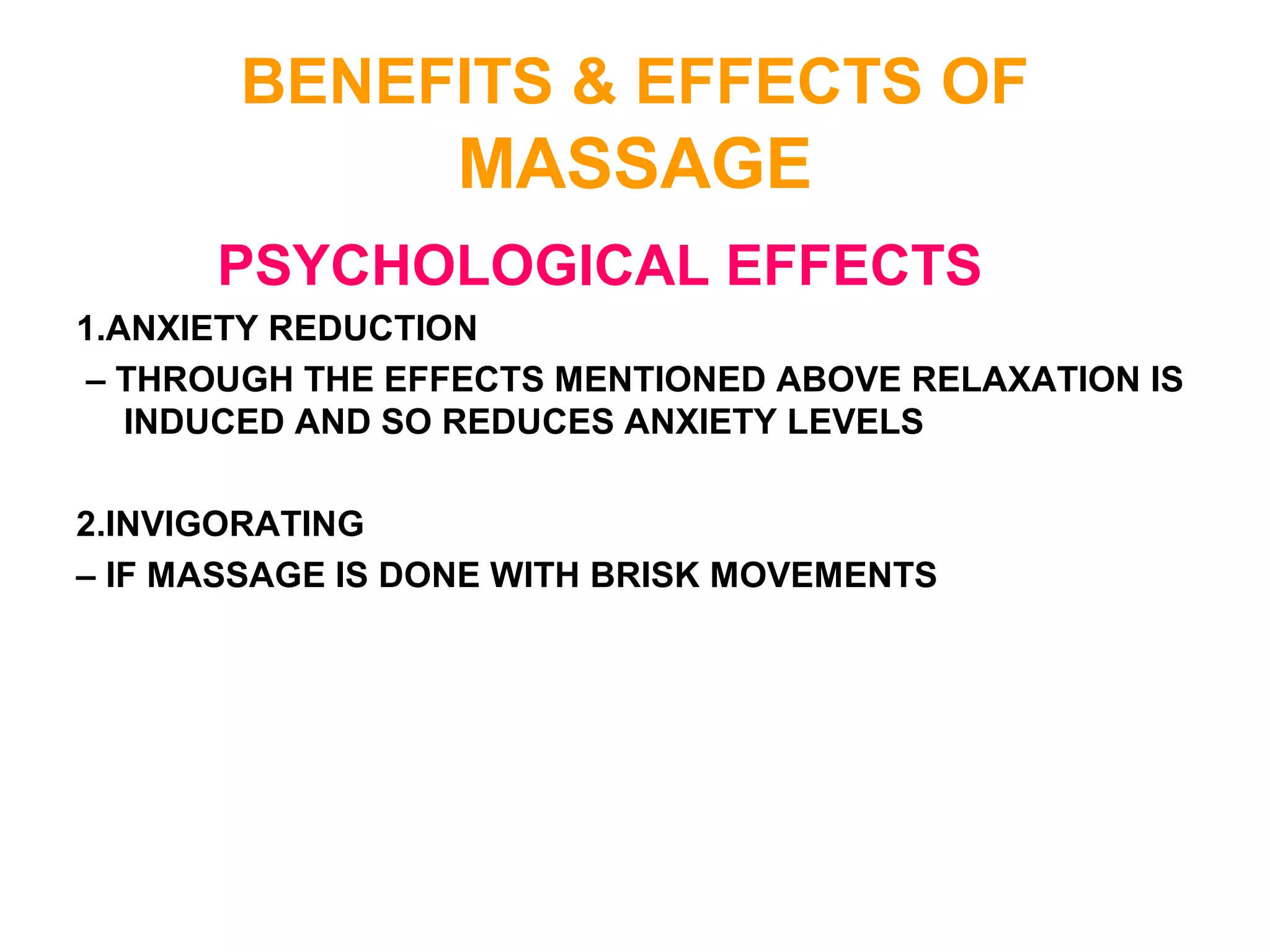 BENEFITS & EFFECTS OF
MASSAGE
PSYCHOLOGICAL EFFECTS
1.ANXIETY REDUCTION
– THROUGH THE EFFECTS MENTIONED ABOVE RELAXATION IS
INDUCED AND SO REDUCES ANXIETY LEVELS
2.INVIGORATING
– IF MASSAGE IS DONE WITH BRISK MOVEMENTS
 