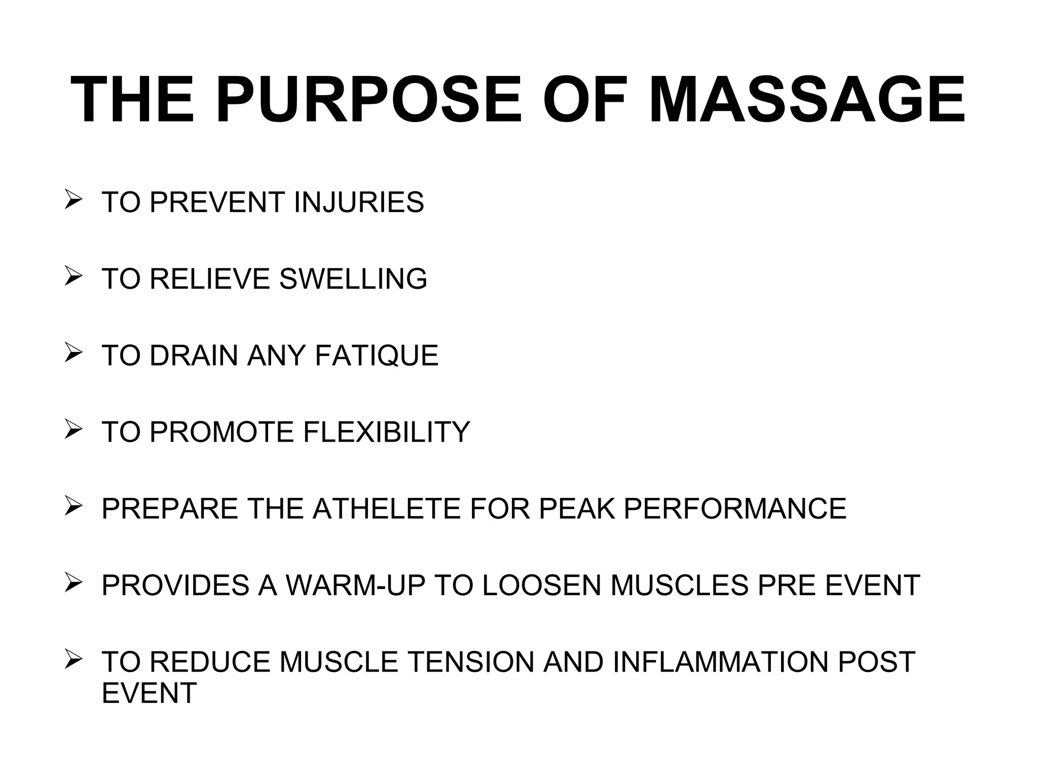 THE PURPOSE OF MASSAGE
 TO PREVENT INJURIES
 TO RELIEVE SWELLING
 TO DRAIN ANY FATIQUE
 TO PROMOTE FLEXIBILITY
 PREPARE THE ATHELETE FOR PEAK PERFORMANCE
 PROVIDES A WARM-UP TO LOOSEN MUSCLES PRE EVENT
 TO REDUCE MUSCLE TENSION AND INFLAMMATION POST
EVENT
 