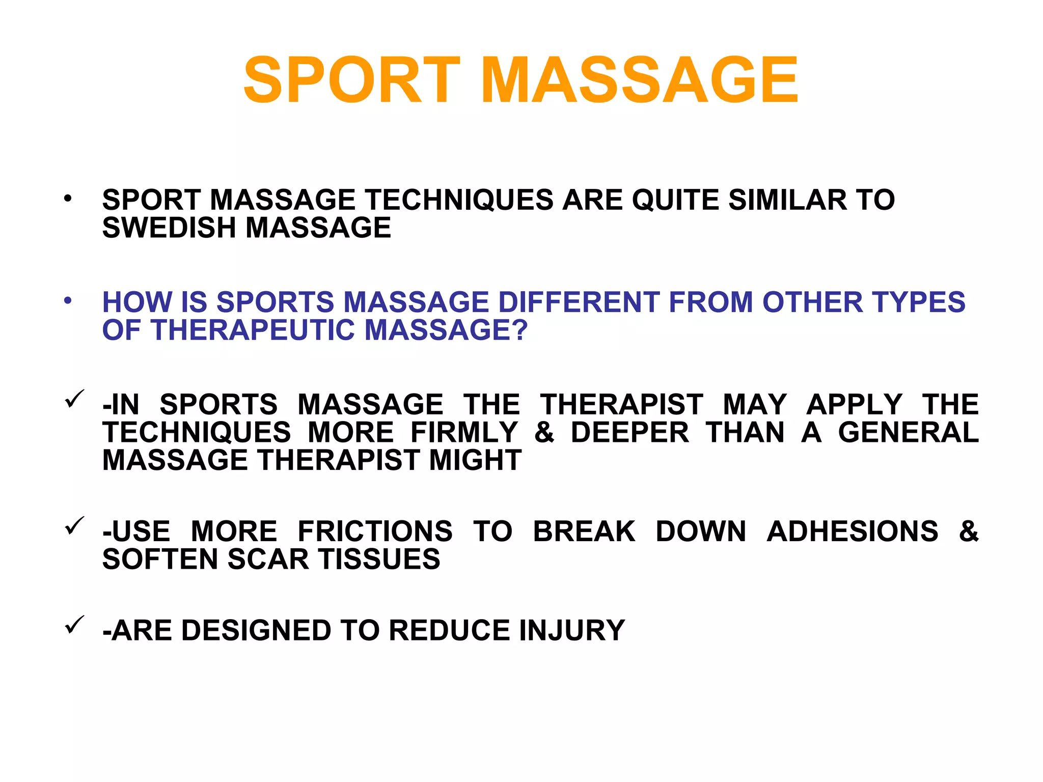 SPORT MASSAGE
• SPORT MASSAGE TECHNIQUES ARE QUITE SIMILAR TO
SWEDISH MASSAGE
• HOW IS SPORTS MASSAGE DIFFERENT FROM OTHER TYPES
OF THERAPEUTIC MASSAGE?
 -IN SPORTS MASSAGE THE THERAPIST MAY APPLY THE
TECHNIQUES MORE FIRMLY & DEEPER THAN A GENERAL
MASSAGE THERAPIST MIGHT
 -USE MORE FRICTIONS TO BREAK DOWN ADHESIONS &
SOFTEN SCAR TISSUES
 -ARE DESIGNED TO REDUCE INJURY
 