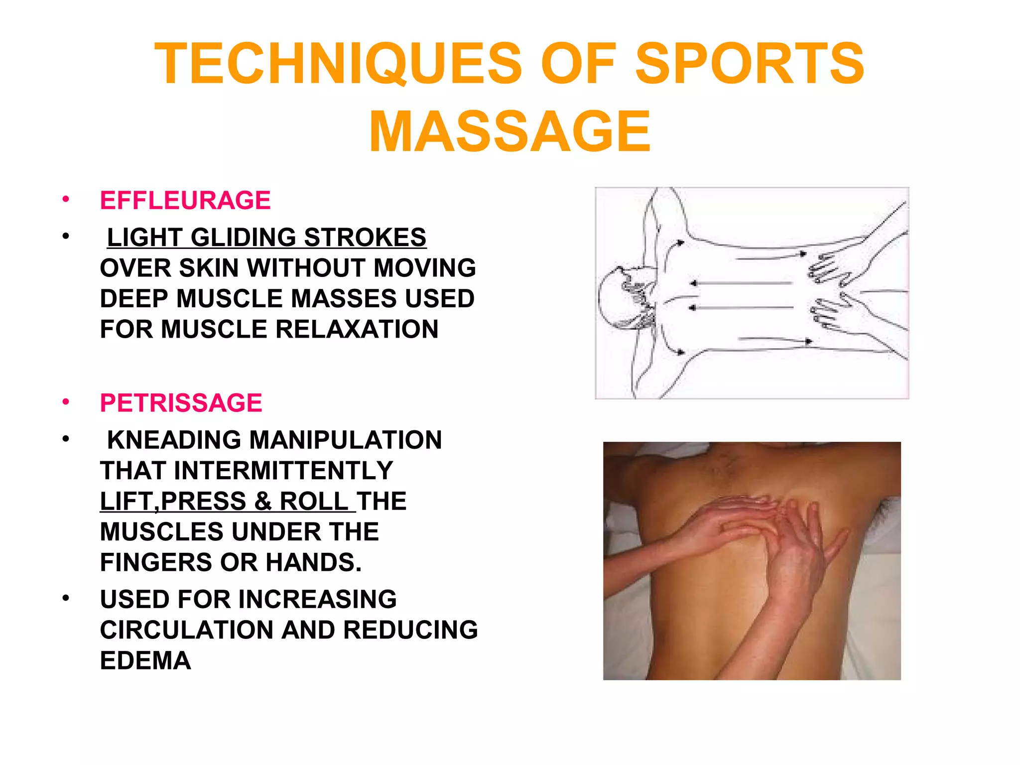 TECHNIQUES OF SPORTS
MASSAGE
• EFFLEURAGE
• LIGHT GLIDING STROKES
OVER SKIN WITHOUT MOVING
DEEP MUSCLE MASSES USED
FOR MUSCLE RELAXATION
• PETRISSAGE
• KNEADING MANIPULATION
THAT INTERMITTENTLY
LIFT,PRESS & ROLL THE
MUSCLES UNDER THE
FINGERS OR HANDS.
• USED FOR INCREASING
CIRCULATION AND REDUCING
EDEMA
 