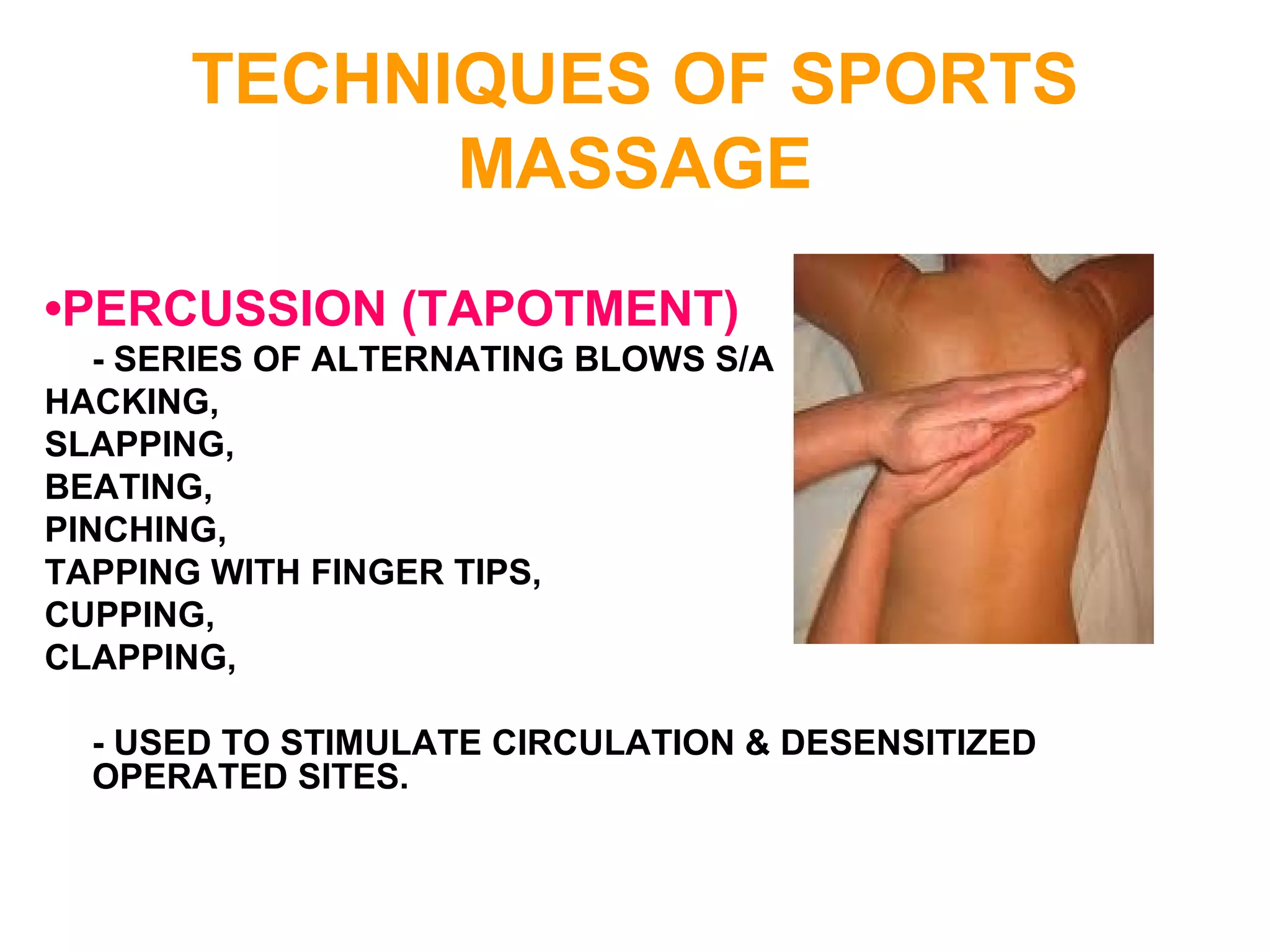 TECHNIQUES OF SPORTS
MASSAGE
•PERCUSSION (TAPOTMENT)
- SERIES OF ALTERNATING BLOWS S/A
HACKING,
SLAPPING,
BEATING,
PINCHING,
TAPPING WITH FINGER TIPS,
CUPPING,
CLAPPING,
- USED TO STIMULATE CIRCULATION & DESENSITIZED
OPERATED SITES.
 