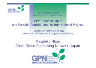 © 2014 Green Purchasing Network, Japan
GPP Status in Japan
and Possible Contributions to International Projects
- Current GPP/SPP State of play
and impact of international projects in Asia-Pacific
Masahiko Hirao
Chair, Green Purchasing Network, Japan
IGPN SAPPORO FORUM
February 7, 2014 Sapporo, Japan
 
