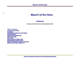 Masa'il of the Hairs



1

                                              Masa'il of the Hairs

                                                      Written By

                                       Maulana Ashraf Ali Thanvi Rahmatullah Alaihi




    Table of Contents
    The Hair of the Head
    The Beard
    Miscellaneous Masa'il on the Beard
    The Moustache
    Nasal Hair and Eyebrows
    Hair of the body
    Pubic Hair
    Laws related to finger-nails
    Miscellaneous masail (laws)
    Masa'il of khidhab (dyeing of the hair)
    Khidab of the Holy Prophet ( )




                                 Written By Maulana Ashraf Ali Thanvi Rahmatullah Alaihi
 