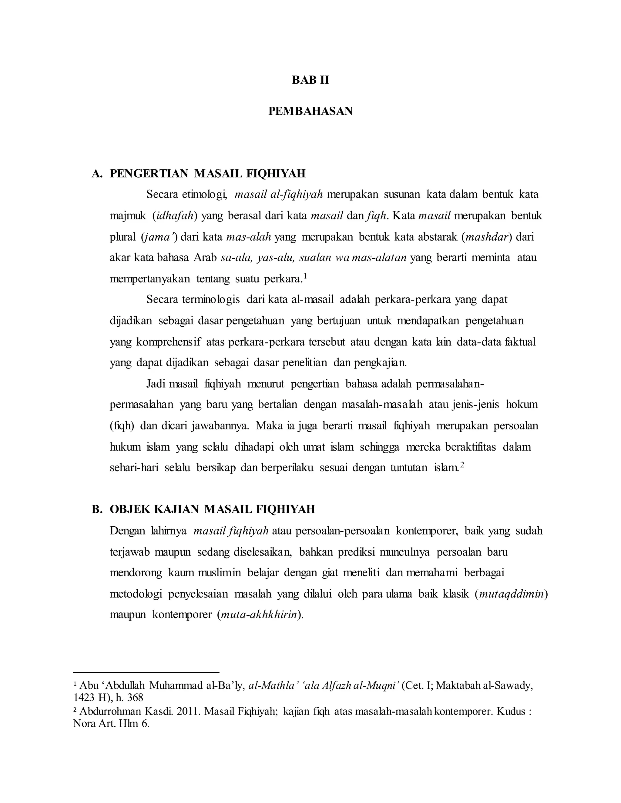 BAB II 
PEMBAHASAN 
A. PENGERTIAN MASAIL FIQHIYAH 
Secara etimologi, masail al-fiqhiyah merupakan susunan kata dalam bentuk kata 
majmuk (idhafah) yang berasal dari kata masail dan fiqh. Kata masail merupakan bentuk 
plural (jama’) dari kata mas-alah yang merupakan bentuk kata abstarak (mashdar) dari 
akar kata bahasa Arab sa-ala, yas-alu, sualan wa mas-alatan yang berarti meminta atau 
mempertanyakan tentang suatu perkara.1 
Secara terminologis dari kata al-masail adalah perkara-perkara yang dapat 
dijadikan sebagai dasar pengetahuan yang bertujuan untuk mendapatkan pengetahuan 
yang komprehensif atas perkara-perkara tersebut atau dengan kata lain data-data faktual 
yang dapat dijadikan sebagai dasar penelitian dan pengkajian. 
Jadi masail fiqhiyah menurut pengertian bahasa adalah permasalahan-permasalahan 
yang baru yang bertalian dengan masalah-masalah atau jenis-jenis hokum 
(fiqh) dan dicari jawabannya. Maka ia juga berarti masail fiqhiyah merupakan persoalan 
hukum islam yang selalu dihadapi oleh umat islam sehingga mereka beraktifitas dalam 
sehari-hari selalu bersikap dan berperilaku sesuai dengan tuntutan islam.2 
B. OBJEK KAJIAN MASAIL FIQHIYAH 
Dengan lahirnya masail fiqhiyah atau persoalan-persoalan kontemporer, baik yang sudah 
terjawab maupun sedang diselesaikan, bahkan prediksi munculnya persoalan baru 
mendorong kaum muslimin belajar dengan giat meneliti dan memahami berbagai 
metodologi penyelesaian masalah yang dilalui oleh para ulama baik klasik (mutaqddimin) 
maupun kontemporer (muta-akhkhirin). 
1 Abu ‘Abdullah Muhammad al-Ba’ly, al-Mathla’ ‘ala Alfazh al-Muqni’ (Cet. I; Maktabah al-Sawady, 
1423 H), h. 368 
2 Abdurrohman Kasdi. 2011. Masail Fiqhiyah; kajian fiqh atas masalah-masalah kontemporer. Kudus : 
Nora Art. Hlm 6. 
 