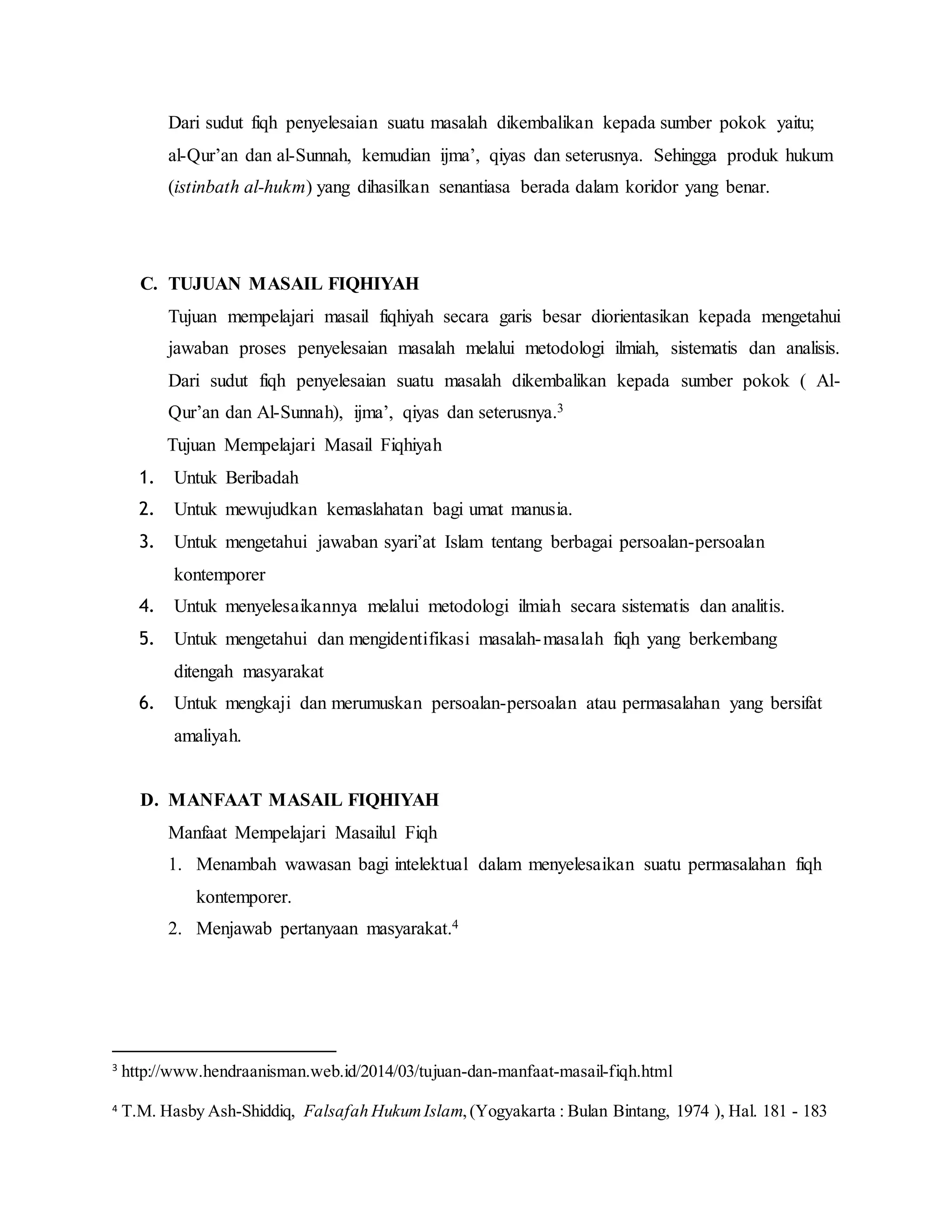 Dari sudut fiqh penyelesaian suatu masalah dikembalikan kepada sumber pokok yaitu; 
al-Qur’an dan al-Sunnah, kemudian ijma’, qiyas dan seterusnya. Sehingga produk hukum 
(istinbath al-hukm) yang dihasilkan senantiasa berada dalam koridor yang benar. 
C. TUJUAN MASAIL FIQHIYAH 
Tujuan mempelajari masail fiqhiyah secara garis besar diorientasikan kepada mengetahui 
jawaban proses penyelesaian masalah melalui metodologi ilmiah, sistematis dan analisis. 
Dari sudut fiqh penyelesaian suatu masalah dikembalikan kepada sumber pokok ( Al- 
Qur’an dan Al-Sunnah), ijma’, qiyas dan seterusnya.3 
Tujuan Mempelajari Masail Fiqhiyah 
1. Untuk Beribadah 
2. Untuk mewujudkan kemaslahatan bagi umat manusia. 
3. Untuk mengetahui jawaban syari’at Islam tentang berbagai persoalan-persoalan 
kontemporer 
4. Untuk menyelesaikannya melalui metodologi ilmiah secara sistematis dan analitis. 
5. Untuk mengetahui dan mengidentifikasi masalah-masalah fiqh yang berkembang 
ditengah masyarakat 
6. Untuk mengkaji dan merumuskan persoalan-persoalan atau permasalahan yang bersifat 
amaliyah. 
D. MANFAAT MASAIL FIQHIYAH 
Manfaat Mempelajari Masailul Fiqh 
1. Menambah wawasan bagi intelektual dalam menyelesaikan suatu permasalahan fiqh 
kontemporer. 
2. Menjawab pertanyaan masyarakat.4 
3 http://www.hendraanisman.web.id/2014/03/tujuan-dan-manfaat-masail-fiqh.html 
4 T.M. Hasby Ash-Shiddiq, Falsafah Hukum Islam, (Yogyakarta : Bulan Bintang, 1974 ), Hal. 181 - 183 
 
