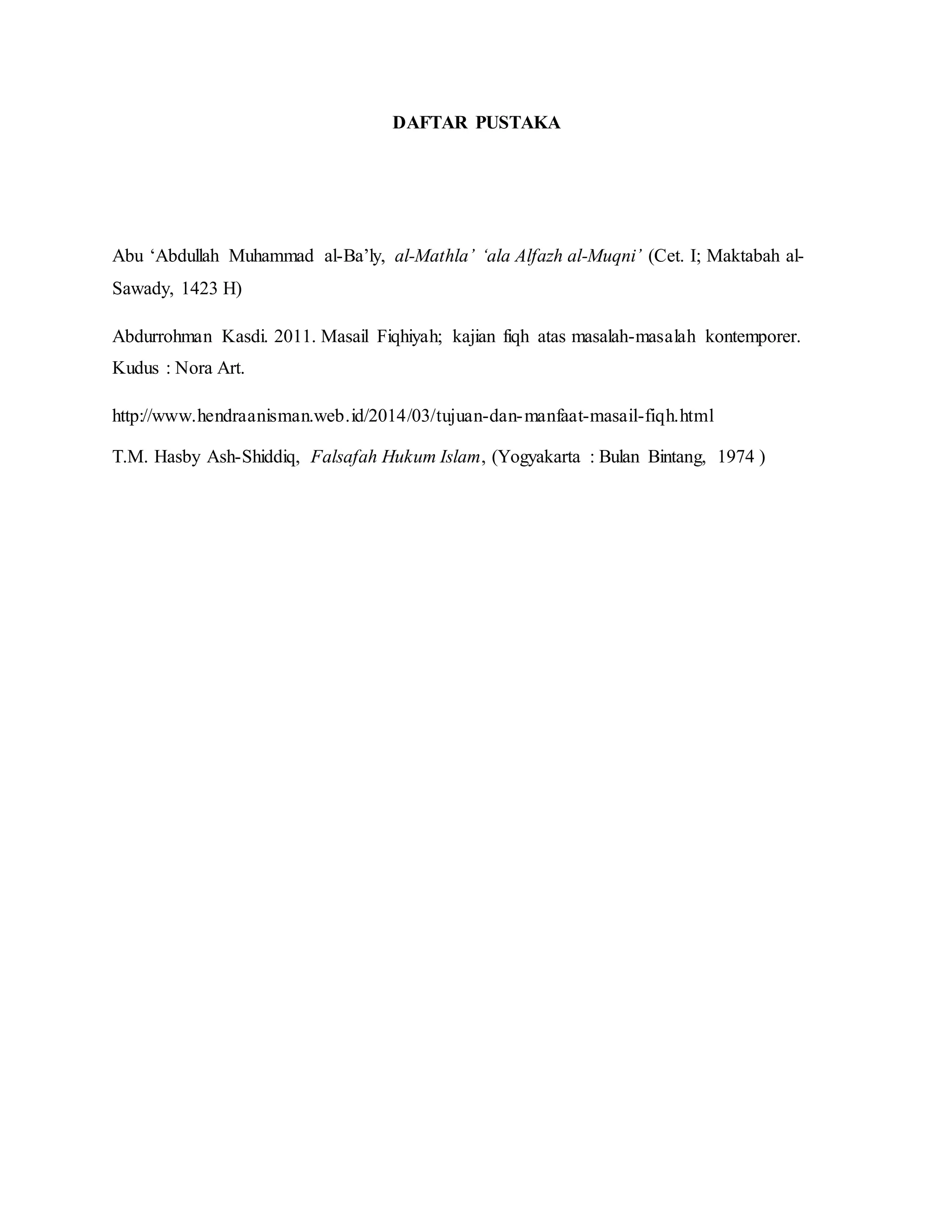 DAFTAR PUSTAKA 
Abu ‘Abdullah Muhammad al-Ba’ly, al-Mathla’ ‘ala Alfazh al-Muqni’ (Cet. I; Maktabah al- 
Sawady, 1423 H) 
Abdurrohman Kasdi. 2011. Masail Fiqhiyah; kajian fiqh atas masalah-masalah kontemporer. 
Kudus : Nora Art. 
http://www.hendraanisman.web.id/2014/03/tujuan-dan-manfaat-masail-fiqh.html 
T.M. Hasby Ash-Shiddiq, Falsafah Hukum Islam, (Yogyakarta : Bulan Bintang, 1974 ) 
