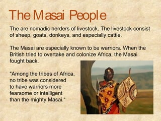 The Masai People
The are nomadic herders of livestock. The livestock consist
of sheep, goats, donkeys, and especially cattle.

The Masai are especially known to be warriors. When the
British tried to overtake and colonize Africa, the Masai
fought back.

"Among the tribes of Africa,
no tribe was considered
to have warriors more
fearsome or intelligent
than the mighty Masai.“
 