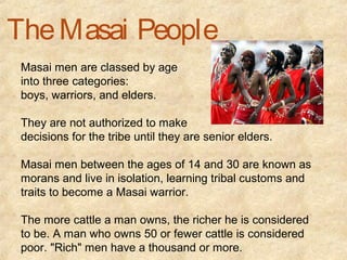 The Masai People
 Masai men are classed by age
 into three categories:
 boys, warriors, and elders.

 They are not authorized to make
 decisions for the tribe until they are senior elders.

 Masai men between the ages of 14 and 30 are known as
 morans and live in isolation, learning tribal customs and
 traits to become a Masai warrior.

 The more cattle a man owns, the richer he is considered
 to be. A man who owns 50 or fewer cattle is considered
 poor. "Rich" men have a thousand or more.
 
