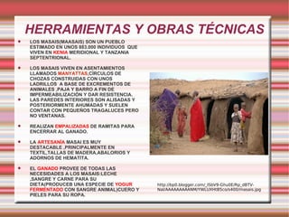 HERRAMIENTAS Y OBRAS TÉCNICAS LOS MASAIS(MAASAIS) SON UN PUEBLO ESTIMADO EN UNOS 883.000 INDIVIDUOS  QUE VIVEN EN  KENIA  MERIDIONAL Y TANZANIA SEPTENTRIONAL. LOS MASAIS VIVEN EN ASENTAMIENTOS LLAMADOS  MANYATTAS ,CÍRCULOS DE CHOZAS CONSTRUIDAS CON UNOS LADRILLOS  A BASE DE EXCREMENTOS DE ANIMALES ,PAJA Y BARRO A FIN DE IMPERMEABILIZACIÓN Y DAR RESISTENCIA. LAS PAREDES INTERIORES SON ALISADAS Y POSTERIORMENTE AHUMADAS Y SUELEN CONTAR CON PEQUEÑOS TRAGALUCES PERO NO VENTANAS.  REALIZAN  EMPALIZADAS  DE RAMITAS PARA ENCERRAR AL GANADO. LA  ARTESANÍA  MASAI ES MUY DESTACABLE ,PRINCIPALMENTE EN TEXTIL,TALLAS DE MADERA,ABALORIOS Y ADORNOS DE HEMATITA. EL  GANADO  PROVEE DE TODAS LAS NECESIDADES A LOS MASAIS:LECHE ,SANGRE Y CARNE PARA SU DIETA(PRODUCEB UNA ESPECIE DE  YOGUR FERMENTADO  CON SANGRE ANIMAL)CUERO Y PIELES PARA SU ROPA. http://bp0.blogger.com/_ISbV9-Ghu0E/Rp_dBTV-NaI/AAAAAAAAANM/YWLUXHtB5co/s400/masais.jpg 