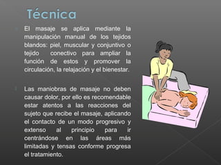 o

El masaje se aplica mediante la
manipulación manual de los tejidos
blandos: piel, muscular y conjuntivo o
tejido
conectivo para ampliar la
función de estos y promover la
circulación, la relajación y el bienestar.



Las maniobras de masaje no deben
causar dolor, por ello es recomendable
estar atentos a las reacciones del
sujeto que recibe el masaje, aplicando
el contacto de un modo progresivo y
extenso
al
principio
para
ir
centrándose en las áreas más
limitadas y tensas conforme progresa
el tratamiento.

 