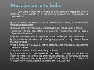 Cuando el masaje se convierte en una  forma de expresarle amor y
afecto al recién nacido, a la par que se satisface las necesidades de
contacto físico.









Ayuda al desarrollo temprano de la coordinación motora, a aumentar las
reacciones musculares
El niño se hace mas receptivo y reacciona ante el espacio que le rodea.
Regula las funciones respiratorias, circulatorias y gastrointestinal es (gases,
cólicos, estreñimiento...)
Mejora el estado general de la piel, ya que activa las glándulas sebáceas.
Ayuda a estimular el sistema inmunológico y propicia un mejor desarrollo del
sistema nervioso
Ayuda a relajarse y a aliviar el estrés producido por encontrarse diariamente
con cosas nuevas
Le ayuda a tener un sueño tranquilo y profundo.
Ayuda a aumentar el contacto afectivo del bebe con sus padres a través del
toque, la mirada, la sonrisa, los sonidos, los abrazos, las caricias, los olores
y de los estímulos que le ayudaran además a confiar en los padres y a
fortalecer los vínculos, además de aumentar su autoestima

 