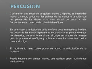 

Consiste en una sucesión de golpes breves y rápidos, de intensidad
mayor o menor, dados con las palmas de las manos o también con
las yemas de los dedos o la cara dorsal de estos y más
frecuentemente con el borde cubital del meñique.



En este caso la articulación de la muñeca debe mantenerse flexible,
los dedos de las manos ligeramente separados y en planos diversos
no alineados; de esta forma al dar el golpe en la zona del masaje
percute primero el meñique y sobre él caen los otros tres dedos
menos el pulgar.



El movimiento tiene como punto de apoyo la articulación de la
muñeca.



Puede hacerse con ambas manos, que realizan estos movimientos
rítmicamente

 