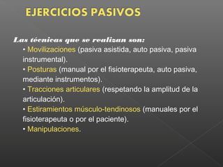 Las técnicas que se realizan son:
• Movilizaciones (pasiva asistida, auto pasiva, pasiva
instrumental).
• Posturas (manual por el fisioterapeuta, auto pasiva,
mediante instrumentos).
• Tracciones articulares (respetando la amplitud de la
articulación).
• Estiramientos músculo-tendinosos (manuales por el
fisioterapeuta o por el paciente).
• Manipulaciones.

 