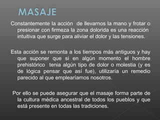 Constantemente la acción de llevarnos la mano y frotar o
presionar con firmeza la zona dolorida es una reacción
intuitiva que surge para aliviar el dolor y las tensiones.
Esta acción se remonta a los tiempos más antiguos y hay
que suponer que si en algún momento el hombre
prehistórico tenia algún tipo de dolor o molestia (y es
de lógica pensar que así fue), utilizaría un remedio
parecido al que emplearíamos nosotros.
Por ello se puede asegurar que el masaje forma parte de
la cultura médica ancestral de todos los pueblos y que
está presente en todas las tradiciones.

 
