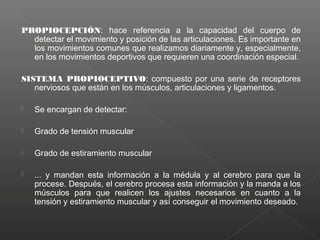 PROPIOCEPCIÓN: hace referencia a la capacidad del cuerpo de
detectar el movimiento y posición de las articulaciones. Es importante en
los movimientos comunes que realizamos diariamente y, especialmente,
en los movimientos deportivos que requieren una coordinación especial.
SISTEMA PROPIOCEPTIVO: compuesto por una serie de receptores
nerviosos que están en los músculos, articulaciones y ligamentos.


Se encargan de detectar:



Grado de tensión muscular



Grado de estiramiento muscular



... y mandan esta información a la médula y al cerebro para que la
procese. Después, el cerebro procesa esta información y la manda a los
músculos para que realicen los ajustes necesarios en cuanto a la
tensión y estiramiento muscular y así conseguir el movimiento deseado.

 