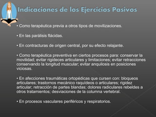 • Como terapéutica previa a otros tipos de movilizaciones.
• En las parálisis flácidas.
• En contracturas de origen central, por su efecto relajante.
• Como terapéutica preventiva en ciertos procesos para: conservar la
movilidad; evitar rigideces articulares y limitaciones; evitar retracciones
conservando la longitud muscular; evitar anquilosis en posiciones
viciosas.
• En afecciones traumáticas ortopédicas que cursen con: bloqueos
articulares; trastornos mecánico raquídeos o articulares; rigidez
articular; retracción de partes blandas; dolores radiculares rebeldes a
otros tratamientos; desviaciones de la columna vertebral.
• En procesos vasculares periféricos y respiratorios.

 
