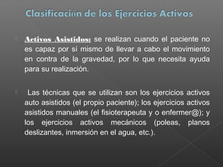 

Activos Asistidos: se realizan cuando el paciente no
es capaz por sí mismo de llevar a cabo el movimiento
en contra de la gravedad, por lo que necesita ayuda
para su realización.



Las técnicas que se utilizan son los ejercicios activos
auto asistidos (el propio paciente); los ejercicios activos
asistidos manuales (el fisioterapeuta y o enfermer@); y
los ejercicios activos mecánicos (poleas, planos
deslizantes, inmersión en el agua, etc.).

 