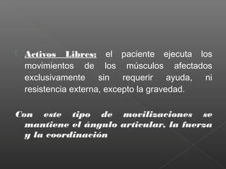 

Activos Libres: el paciente ejecuta los
movimientos de los músculos afectados
exclusivamente sin requerir ayuda, ni
resistencia externa, excepto la gravedad.

Con este tipo de movilizaciones se
mantiene el ángulo articular, la fuerza
y la coordinación

 