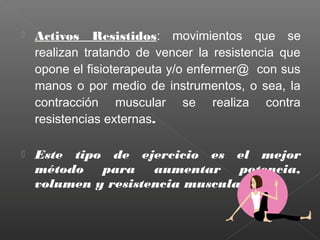 

Activos Resistidos: movimientos que se
realizan tratando de vencer la resistencia que
opone el fisioterapeuta y/o enfermer@ con sus
manos o por medio de instrumentos, o sea, la
contracción muscular se realiza contra
resistencias externas.



Este tipo de ejercicio es el mejor
método
para
aumentar
potencia,
volumen y resistencia muscular

 