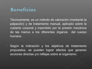 

Técnicamente, es un método de valoración (mediante la
palpación) y de tratamiento manual, aplicado sobre la
cubierta corporal y trasmitido por la presión mecánica
de las manos a los diferentes órganos del cuerpo
humano.



Según la indicación y los objetivos de tratamiento
propuestos, se pueden lograr efectos que generan
acciones directas y/o reflejas sobre el organismo.

 
