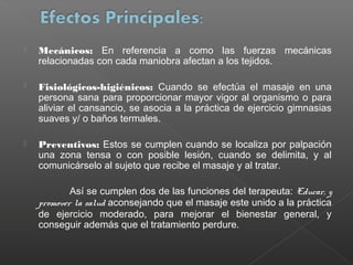 

Mecánicos: En referencia a como las fuerzas mecánicas
relacionadas con cada maniobra afectan a los tejidos.



Fisiológicos-higiénicos: Cuando se efectúa el masaje en una
persona sana para proporcionar mayor vigor al organismo o para
aliviar el cansancio, se asocia a la práctica de ejercicio gimnasias
suaves y/ o baños termales.



Preventivos: Estos se cumplen cuando se localiza por palpación
una zona tensa o con posible lesión, cuando se delimita, y al
comunicárselo al sujeto que recibe el masaje y al tratar.
Así se cumplen dos de las funciones del terapeuta: Educar, y
promover la salud aconsejando que el masaje este unido a la práctica
de ejercicio moderado, para mejorar el bienestar general, y
conseguir además que el tratamiento perdure.

 