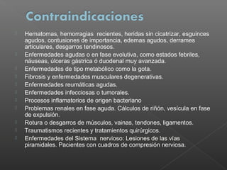 












Hematomas, hemorragias recientes, heridas sin cicatrizar, esguinces
agudos, contusiones de importancia, edemas agudos, derrames
articulares, desgarros tendinosos.
Enfermedades agudas o en fase evolutiva, como estados febriles,
náuseas, úlceras gástrica ó duodenal muy avanzada.
Enfermedades de tipo metabólico como la gota.
Fibrosis y enfermedades musculares degenerativas.
Enfermedades reumáticas agudas.
Enfermedades infecciosas o tumorales.
Procesos inflamatorios de origen bacteriano
Problemas renales en fase aguda. Cálculos de riñón, vesícula en fase
de expulsión.
Rotura o desgarros de músculos, vainas, tendones, ligamentos.
Traumatismos recientes y tratamientos quirúrgicos.
Enfermedades del Sistema nervioso: Lesiones de las vías
piramidales. Pacientes con cuadros de compresión nerviosa.

 