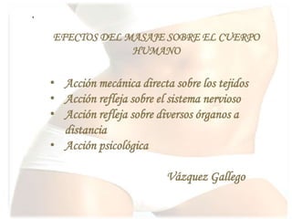 .
• Acción mecánica directa sobre los tejidos
• Acción refleja sobre el sistema nervioso
• Acción refleja sobre diversos órganos a
distancia
• Acción psicológica
Vázquez Gallego
EFECTOS DEL MASAJE SOBRE EL CUERPO
HUMANO
 