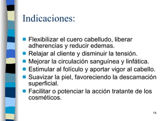 Indicaciones: Flexibilizar el cuero cabelludo, liberar adherencias y reducir edemas. Relajar al cliente y disminuir la tensión. Mejorar la circulación sanguínea y linfática. Estimular al folículo y aportar vigor al cabello. Suavizar la piel, favoreciendo la descamación superficial. Facilitar o potenciar la acción tratante de los cosméticos. 