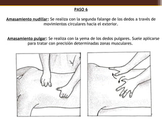 PASO 6

  Amasamiento nudillar: Se realiza con la segunda falange de los dedos a través de
                    movimientos circulares hacia el exterior.


    Amasamiento pulgar: Se realiza con la yema de los dedos pulgares. Suele aplicarse
             para tratar con precisión determinadas zonas musculares. 
 