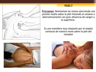 PASO 7

Fricciones: Deslizamos las manos ejerciendo una
presión media sobre la piel frotando al unísono o
alternativamente con gran afluencia de sangre a
                  la superficie.


  Es una maniobra muy relajante por el amplio
   contacto de nuestra mano sobre la piel del
                   receptor
 
