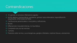 Contraindicaciones
 En general, en procesos inflamatorios agudos:
 Artritis sépticas, postraumáticas, psoriásicas, gotosas, lupus eritematoso, espondiloartritis
anquilosante, enfermedad de Reiter.
 Calcificaciones periarticulares o musculares y osificaciones.
 Bursitis
 Inflamaciones musculare diversas, no traumáticas
 Compresión de una raiz nerviosa.
 Tumores.
 Presiones sobre nervios y sus emergencias, ganglios infartados, cicatrices frescas y ulceraciones
 