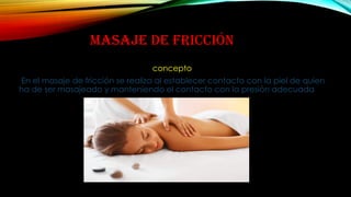 MASAJE DE FRICCIÓN
concepto
En el masaje de fricción se realiza al establecer contacto con la piel de quien
ha de ser masajeado y manteniendo el contacto con la presión adecuada
 