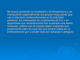 Se busca aumentar la circulación y la temperatura y se manipularán especialmente los grupos musculares que van a intervenir preferentemente en la actividad posterior. Es interesante en condiciones de frío o en deportistas que recientemente han superado una lesión muscular, aplicar con el masaje algún ungüento que proporcione calor (lo cual hay que probar antes en un entrenamiento por si existe reacción adversa o alérgica).  