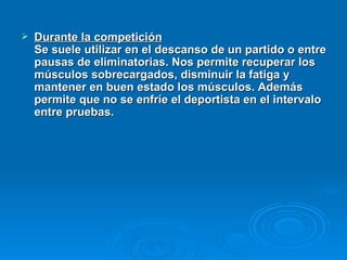 Durante la competición   Se suele utilizar en el descanso de un partido o entre pausas de eliminatorias. Nos permite recuperar los músculos sobrecargados, disminuir la fatiga y mantener en buen estado los músculos. Además permite que no se enfríe el deportista en el intervalo entre pruebas.  