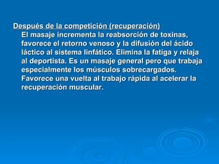 Después de la competición (recuperación)   El masaje incrementa la reabsorción de toxinas, favorece el retorno venoso y la difusión del ácido láctico al sistema linfático. Elimina la fatiga y relaja al deportista. Es un masaje general pero que trabaja especialmente los músculos sobrecargados. Favorece una vuelta al trabajo rápida al acelerar la recuperación muscular.   