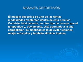 MASAJES DEPORTIVOS El masaje deportivo es uno de las tantas modalidades existentes dentro de esta práctica. Consiste, básicamente, en otro tipo de masaje que el terapéutico y, obviamente, está apuntado a la alta competición. Su finalidad es la de evitar lesiones, relajar músculos y también eliminar toxinas. 