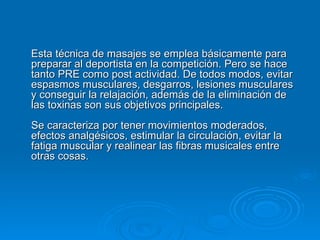 Esta técnica de masajes se emplea básicamente para preparar al deportista en la competición. Pero se hace tanto PRE como post actividad. De todos modos,   evitar espasmos musculares, desgarros, lesiones musculares y conseguir la relajación, además de la eliminación de las toxinas son sus objetivos principales. Se caracteriza por tener movimientos moderados, efectos analgésicos, estimular la circulación, evitar la fatiga muscular y realinear las fibras musicales entre otras cosas. 