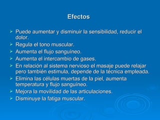 Efectos   Puede aumentar y disminuir la sensibilidad, reducir el dolor.  Regula el tono muscular.  Aumenta el flujo sanguíneo.  Aumenta el intercambio de gases.  En relación al sistema nervioso el masaje puede relajar pero también estimula, depende de la técnica empleada.  Elimina las células muertas de la piel, aumenta temperatura y flujo sanguíneo.  Mejora la movilidad de las articulaciones.  Disminuye la fatiga muscular.  