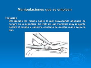 Manipulaciones que se emplean   Frotación   Deslizamos las manos sobre la piel provocando afluencia de sangre en la superficie. Se trata de una maniobra muy relajante debido al amplio y uniforme contacto de nuestra mano sobre la piel.  