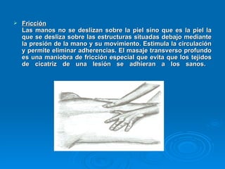 Fricción   Las manos no se deslizan sobre la piel sino que es la piel la que se desliza sobre las estructuras situadas debajo mediante la presión de la mano y su movimiento. Estimula la circulación y permite eliminar adherencias. El masaje transverso profundo es una maniobra de fricción especial que evita que los tejidos de cicatriz de una lesión se adhieran a los sanos.  