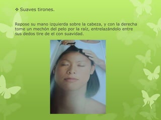  Suaves tirones.
Repose su mano izquierda sobre la cabeza, y con la derecha
tome un mechón del pelo por la raíz, entrelazándolo entre
sus dedos tire de el con suavidad.
 