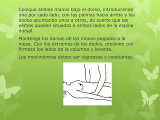 Coloque ambas manos bajo el dorso, introduciendo
una por cada lado, con las palmas hacia arriba y los
dedos apuntando unos a otros, de suerte que las
yemas queden situadas a ambos lados de la espina
dorsal.
Mantenga los dorsos de las manos pegados a la
mesa. Con los extremos de los dedos, presione con
firmeza los lados de la columna y levante.
Los movimientos deben ser vigorosos y constantes.
 