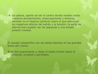  La cabeza, aparte de ser el centro donde residen todos
nuestros pensamientos, preocupaciones y temores,
también es el objetivo perfecto sobre el que descargar
los negativos efectos del estrés y la tensión; la señal de
alarma bien pueden ser las jaquecas o una simple
presión craneal.
El masaje inespecífico con los dedos blandos en las grandes
áreas del cráneo.
 Es-tira suavemente y relaja el tejido tirante sobre el
temporal, occipital y parietales.
 