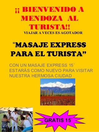 ¡¡ BIENVENIDO A
     MENDOZA AL
      TURISTA!!
     VIAJAR A VECES ES AGOTADOR


“MASAJE EXPRESS
PARA EL TURISTA”
CON UN MASAJE EXPRESS 15´
ESTARÁS COMO NUEVO PARA VISITAR
NUESTRA HERMOSA CIUDAD




              GRATIS 15´
               1
 