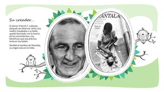 Su creador…
El doctor francés F. Leboyer,
después de observar cómo una
madre masajeaba a su bebé,
quedó fascinado con la fuerza
de los movimientos y los
beneficios que esa práctica
tenía en los bebés.
Recibió el nombre de Shantala,
su origen esta en la Inida.
 