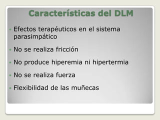 Las maniobras para realizar el DLM, deben ser suaves y muy delicadas, pues si son bruscas, en lugar de favorecer que el exceso de "linfa" retenido sea drenado, se lesionan los vasos de la red linfática sub-dérmica, conduciendo a un agravamiento del linfedema.