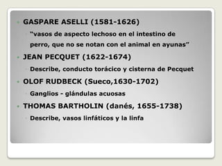 GASPARE ASELLI (1581-1626)“vasos de aspecto lechoso en el intestino de perro, que no se notan con el animal en ayunas”JEAN PECQUET (1622-1674)Describe, conducto torácico y cisterna de PecquetOLOF RUDBECK (Sueco,1630-1702)Ganglios - glándulasacuosasTHOMAS BARTHOLIN (danés, 1655-1738)Describe, vasos linfáticos y la linfa