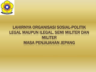 LAHIRNYA ORGANISASI SOSIAL-POLITIK
LEGAL MAUPUN ILEGAL, SEMI MILITER DAN
MILITER
MASA PENJAJAHAN JEPANG
 
